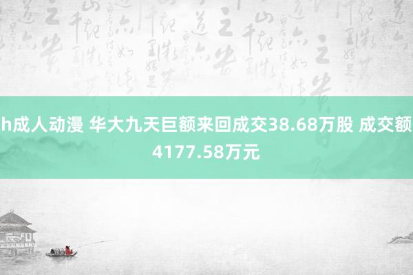h成人动漫 华大九天巨额来回成交38.68万股 成交额4177.58万元