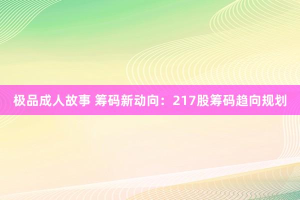 极品成人故事 筹码新动向：217股筹码趋向规划