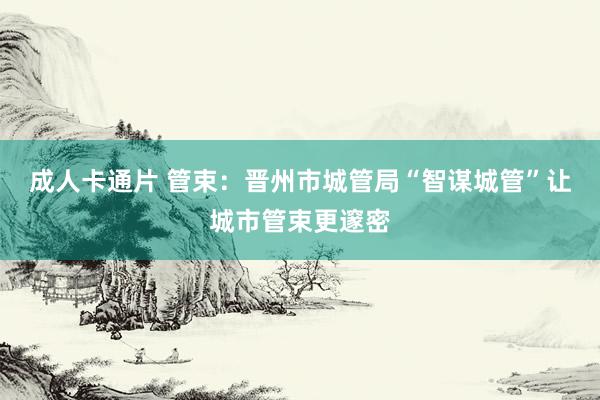 成人卡通片 管束：晋州市城管局“智谋城管”让城市管束更邃密