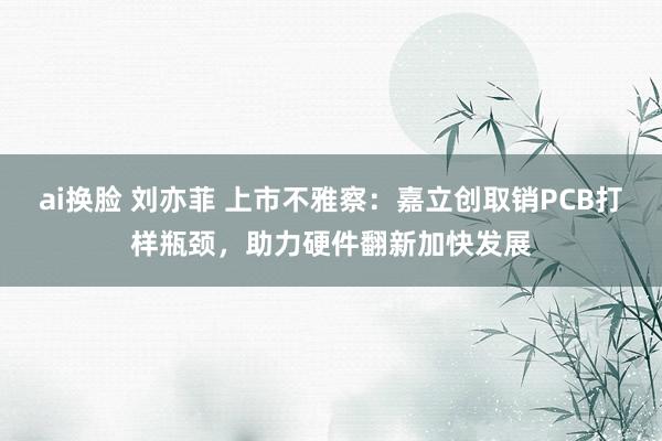 ai换脸 刘亦菲 上市不雅察：嘉立创取销PCB打样瓶颈，助力硬件翻新加快发展