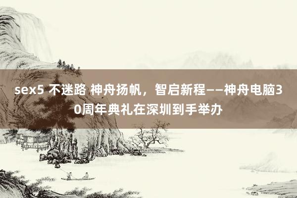 sex5 不迷路 神舟扬帆，智启新程——神舟电脑30周年典礼在深圳到手举办