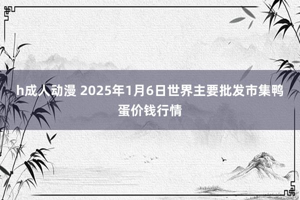 h成人动漫 2025年1月6日世界主要批发市集鸭蛋价钱行情