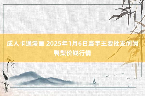 成人卡通漫画 2025年1月6日寰宇主要批发阛阓鸭梨价钱行情