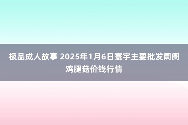 极品成人故事 2025年1月6日寰宇主要批发阛阓鸡腿菇价钱行情