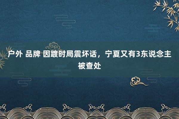 户外 品牌 因踱时局震坏话，宁夏又有3东说念主被查处