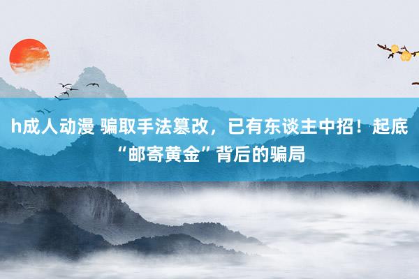 h成人动漫 骗取手法篡改，已有东谈主中招！起底“邮寄黄金”背后的骗局