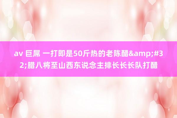 av 巨屌 一打即是50斤热的老陈醋&#32;腊八将至山西东说念主排长长长队打醋