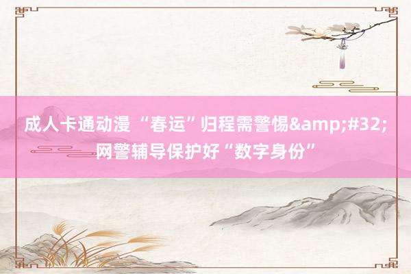 成人卡通动漫 “春运”归程需警惕&#32;网警辅导保护好“数字身份”