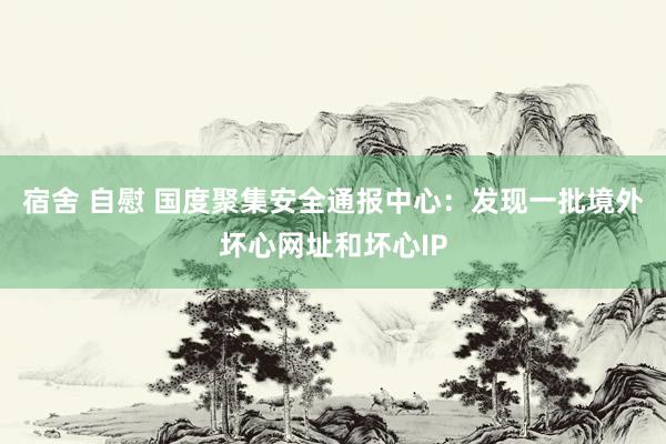 宿舍 自慰 国度聚集安全通报中心：发现一批境外坏心网址和坏心IP