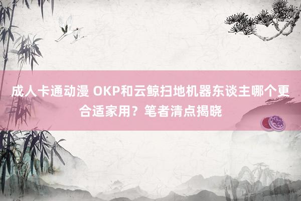 成人卡通动漫 OKP和云鲸扫地机器东谈主哪个更合适家用？笔者清点揭晓