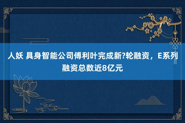人妖 具身智能公司傅利叶完成新?轮融资，E系列融资总数近8亿元