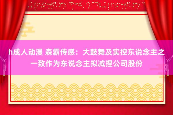 h成人动漫 森霸传感：大鼓舞及实控东说念主之一致作为东说念主拟减捏公司股份