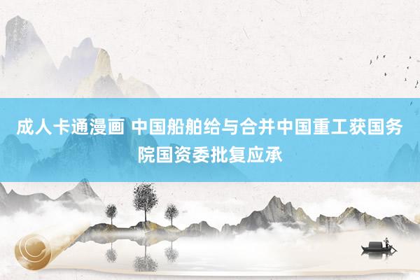 成人卡通漫画 中国船舶给与合并中国重工获国务院国资委批复应承