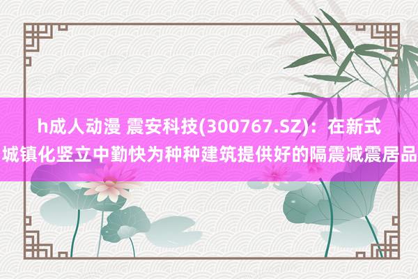 h成人动漫 震安科技(300767.SZ)：在新式城镇化竖立中勤快为种种建筑提供好的隔震减震居品