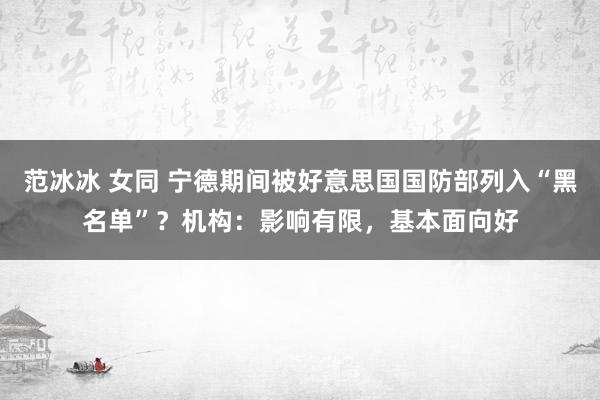 范冰冰 女同 宁德期间被好意思国国防部列入“黑名单”？机构：影响有限，基本面向好