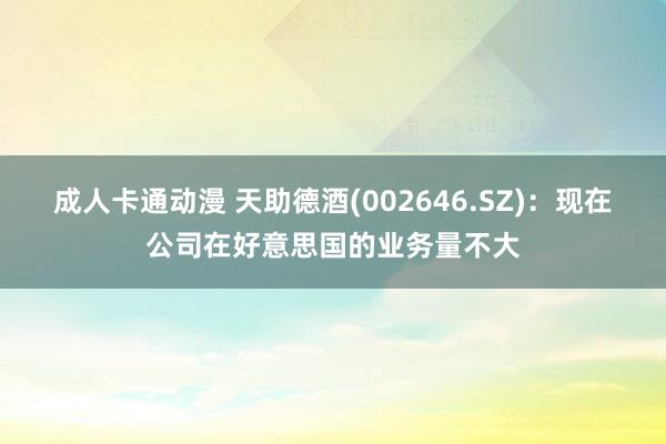 成人卡通动漫 天助德酒(002646.SZ)：现在公司在好意思国的业务量不大