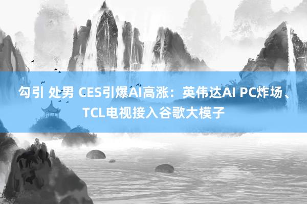 勾引 处男 CES引爆AI高涨：英伟达AI PC炸场、TCL电视接入谷歌大模子