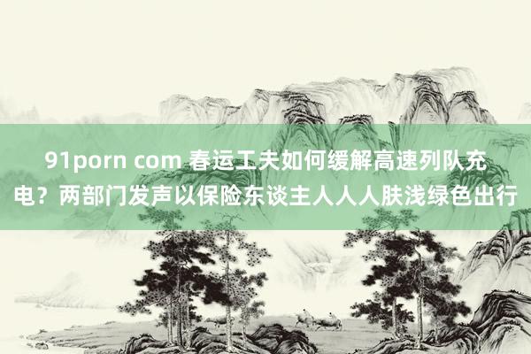 91porn com 春运工夫如何缓解高速列队充电？两部门发声以保险东谈主人人人肤浅绿色出行