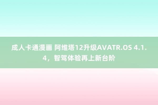 成人卡通漫画 阿维塔12升级AVATR.OS 4.1.4，智驾体验再上新台阶