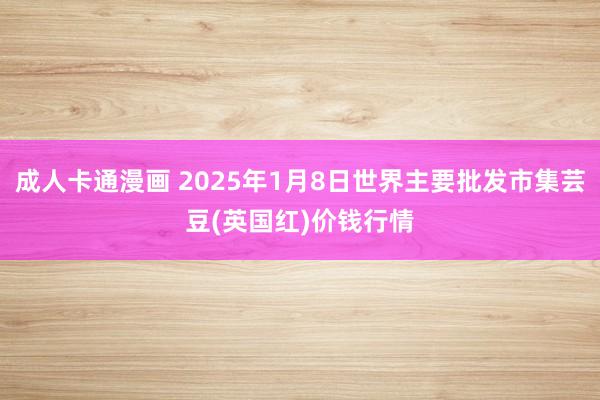 成人卡通漫画 2025年1月8日世界主要批发市集芸豆(英国红)价钱行情