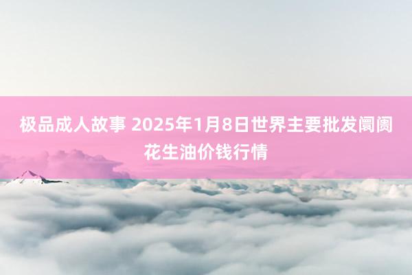 极品成人故事 2025年1月8日世界主要批发阛阓花生油价钱行情