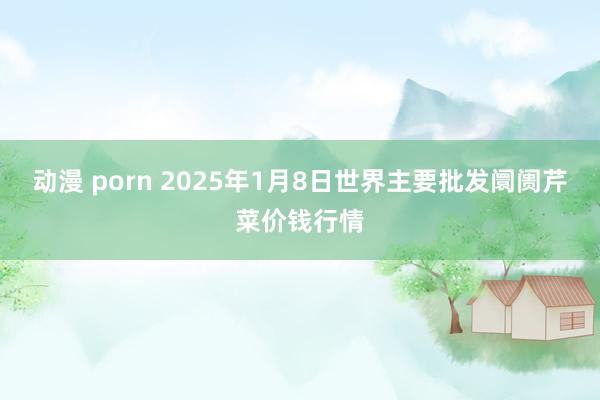 动漫 porn 2025年1月8日世界主要批发阛阓芹菜价钱行情