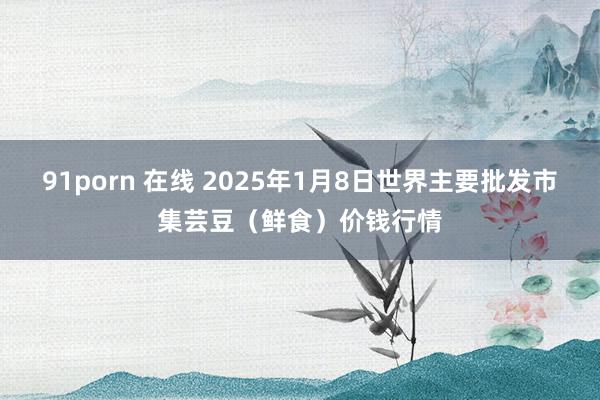 91porn 在线 2025年1月8日世界主要批发市集芸豆（鲜食）价钱行情