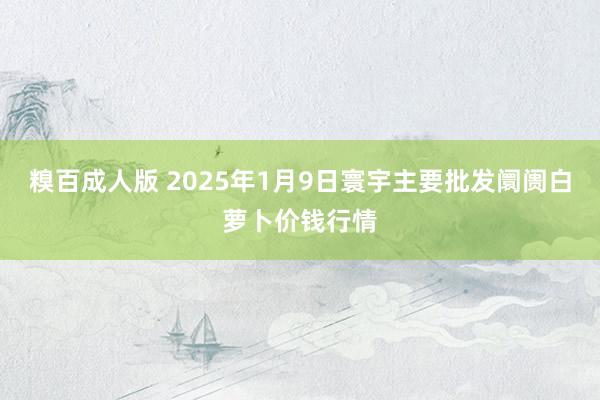 糗百成人版 2025年1月9日寰宇主要批发阛阓白萝卜价钱行情