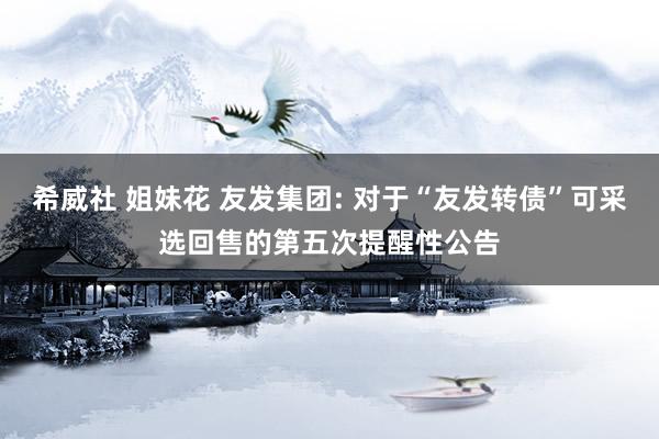 希威社 姐妹花 友发集团: 对于“友发转债”可采选回售的第五次提醒性公告