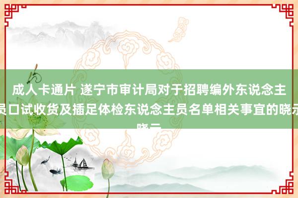 成人卡通片 遂宁市审计局对于招聘编外东说念主员口试收货及插足体检东说念主员名单相关事宜的晓示