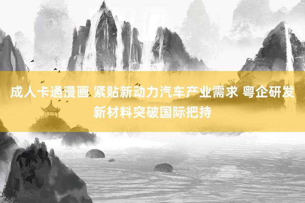 成人卡通漫画 紧贴新动力汽车产业需求 粤企研发新材料突破国际把持