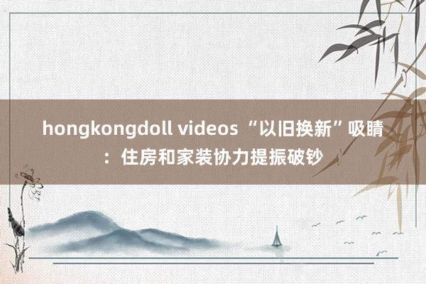hongkongdoll videos “以旧换新”吸睛：住房和家装协力提振破钞