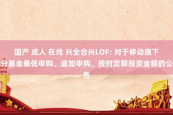 国产 成人 在线 兴全合兴LOF: 对于移动旗下部分基金最低申购、追加申购、按时定额投资金额的公告
