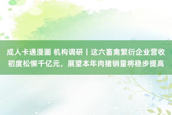 成人卡通漫画 机构调研丨这六畜禽繁衍企业营收初度松懈千亿元，展望本年肉猪销量将稳步提高