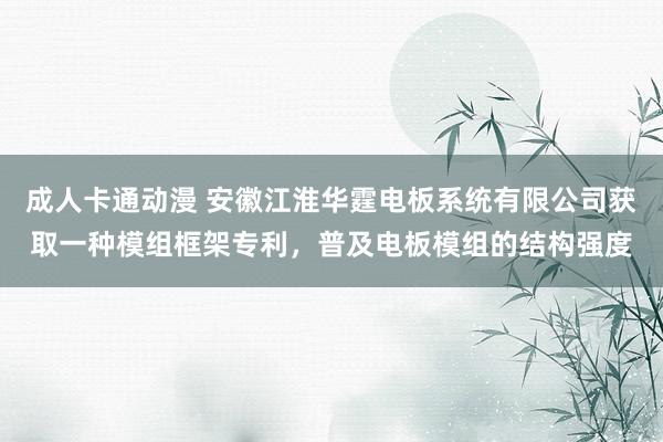 成人卡通动漫 安徽江淮华霆电板系统有限公司获取一种模组框架专利，普及电板模组的结构强度