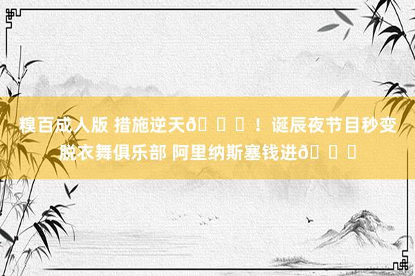 糗百成人版 措施逆天😍！诞辰夜节目秒变脱衣舞俱乐部 阿里纳斯塞钱进🍑