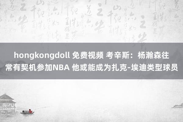 hongkongdoll 免费视频 考辛斯:杨瀚森往常有契机参加NBA 他或能成为扎克-埃迪类型球员