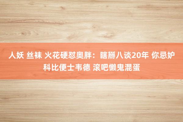 人妖 丝袜 火花硬怼奥胖：瞎掰八谈20年 你忌妒科比便士韦德 滚吧懒鬼混蛋