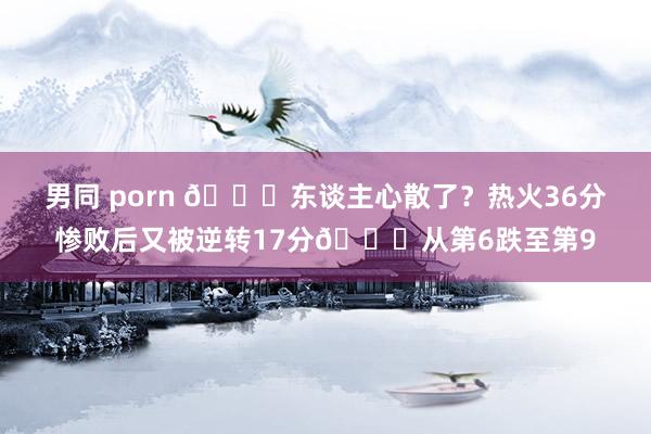 男同 porn 💔东谈主心散了？热火36分惨败后又被逆转17分🙃从第6跌至第9