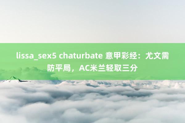 lissa_sex5 chaturbate 意甲彩经：尤文需防平局，AC米兰轻取三分
