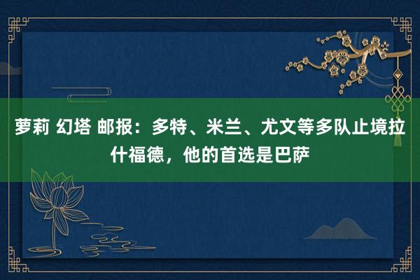 萝莉 幻塔 邮报：多特、米兰、尤文等多队止境拉什福德，他的首选是巴萨