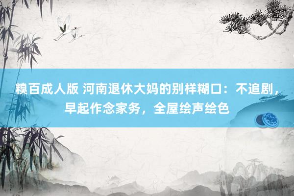糗百成人版 河南退休大妈的别样糊口：不追剧，早起作念家务，全屋绘声绘色