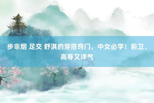 步非烟 足交 舒淇的穿搭窍门，中女必学！前卫、高等又洋气