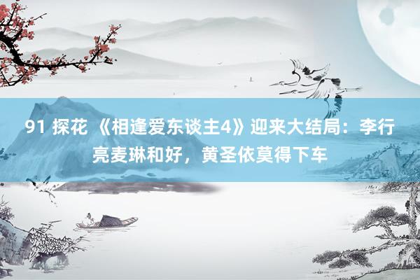 91 探花 《相逢爱东谈主4》迎来大结局：李行亮麦琳和好，黄圣依莫得下车