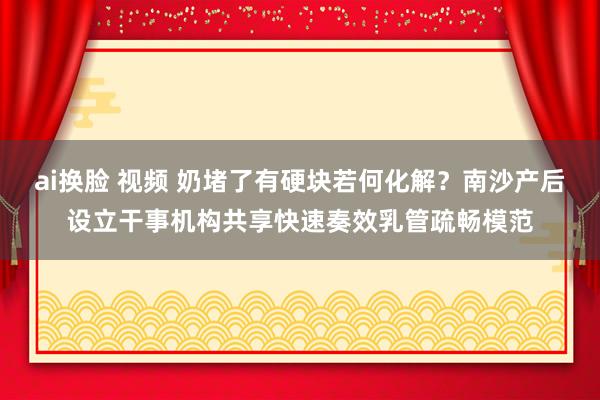 ai换脸 视频 奶堵了有硬块若何化解？南沙产后设立干事机构共享快速奏效乳管疏畅模范