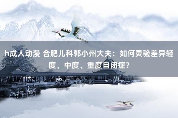 h成人动漫 合肥儿科郭小州大夫：如何灵验差异轻度、中度、重度自闭症？