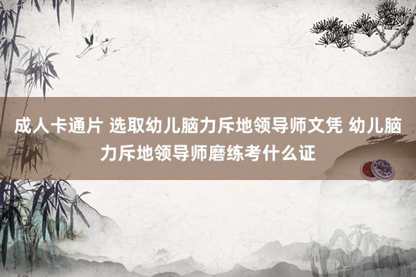 成人卡通片 选取幼儿脑力斥地领导师文凭 幼儿脑力斥地领导师磨练考什么证