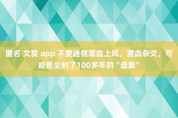匿名 文爱 app 不要迷信混血上风，混血杂交，可能是尘封了100多年的“盘算”