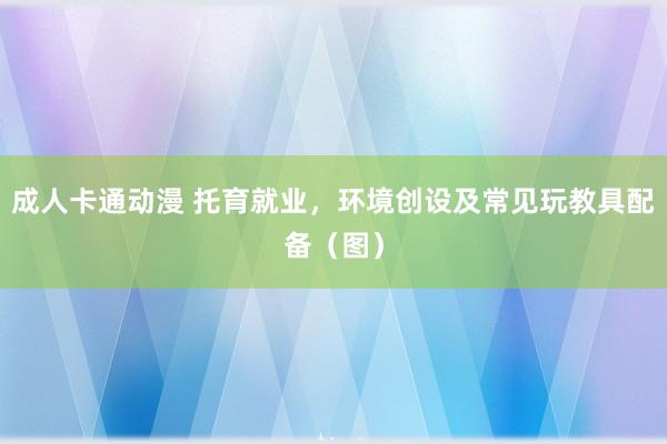 成人卡通动漫 托育就业，环境创设及常见玩教具配备（图）