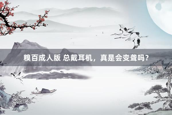 糗百成人版 总戴耳机，真是会变聋吗？